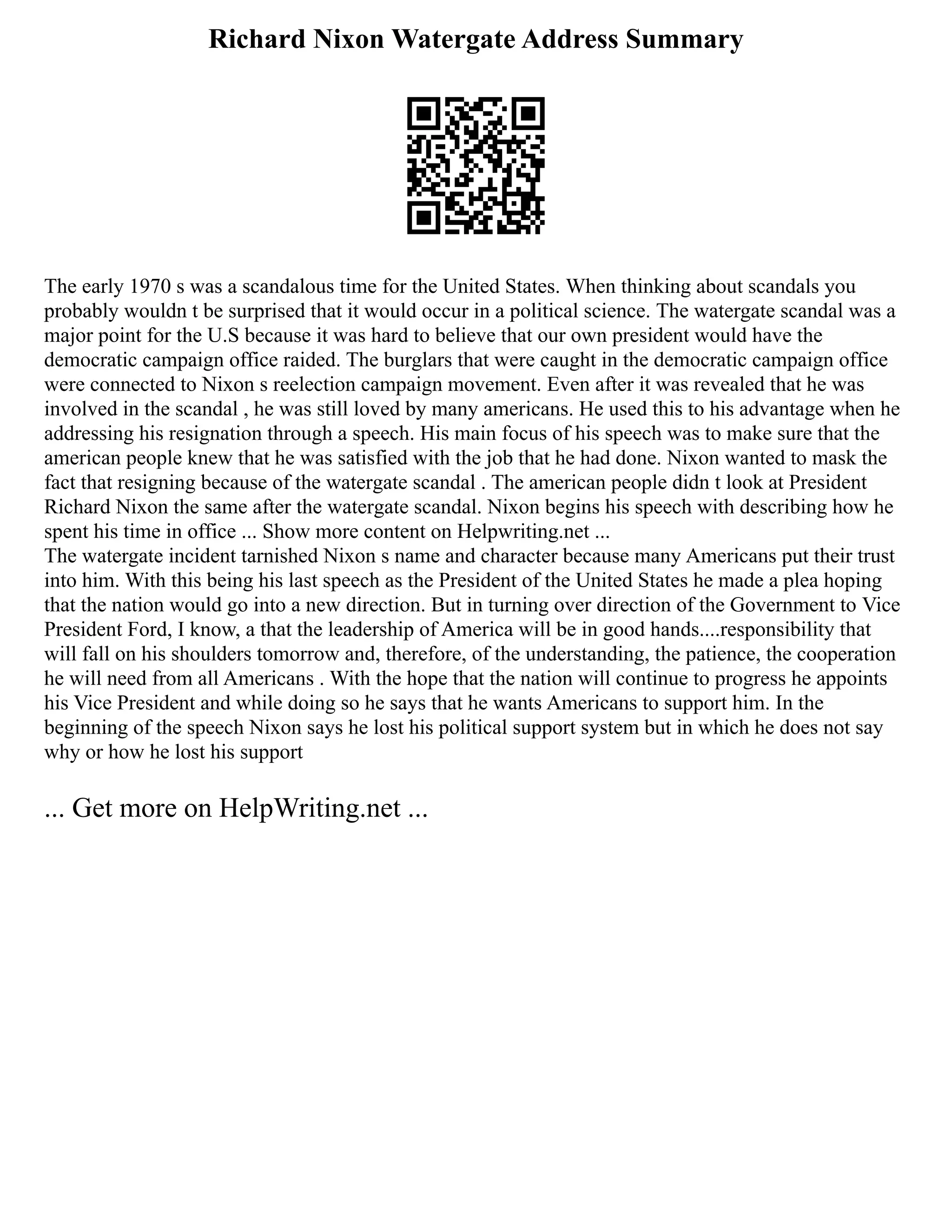 Richard Nixon Watergate Address Summary
The early 1970 s was a scandalous time for the United States. When thinking about scandals you
probably wouldn t be surprised that it would occur in a political science. The watergate scandal was a
major point for the U.S because it was hard to believe that our own president would have the
democratic campaign office raided. The burglars that were caught in the democratic campaign office
were connected to Nixon s reelection campaign movement. Even after it was revealed that he was
involved in the scandal , he was still loved by many americans. He used this to his advantage when he
addressing his resignation through a speech. His main focus of his speech was to make sure that the
american people knew that he was satisfied with the job that he had done. Nixon wanted to mask the
fact that resigning because of the watergate scandal . The american people didn t look at President
Richard Nixon the same after the watergate scandal. Nixon begins his speech with describing how he
spent his time in office ... Show more content on Helpwriting.net ...
The watergate incident tarnished Nixon s name and character because many Americans put their trust
into him. With this being his last speech as the President of the United States he made a plea hoping
that the nation would go into a new direction. But in turning over direction of the Government to Vice
President Ford, I know, a that the leadership of America will be in good hands....responsibility that
will fall on his shoulders tomorrow and, therefore, of the understanding, the patience, the cooperation
he will need from all Americans . With the hope that the nation will continue to progress he appoints
his Vice President and while doing so he says that he wants Americans to support him. In the
beginning of the speech Nixon says he lost his political support system but in which he does not say
why or how he lost his support
... Get more on HelpWriting.net ...
 