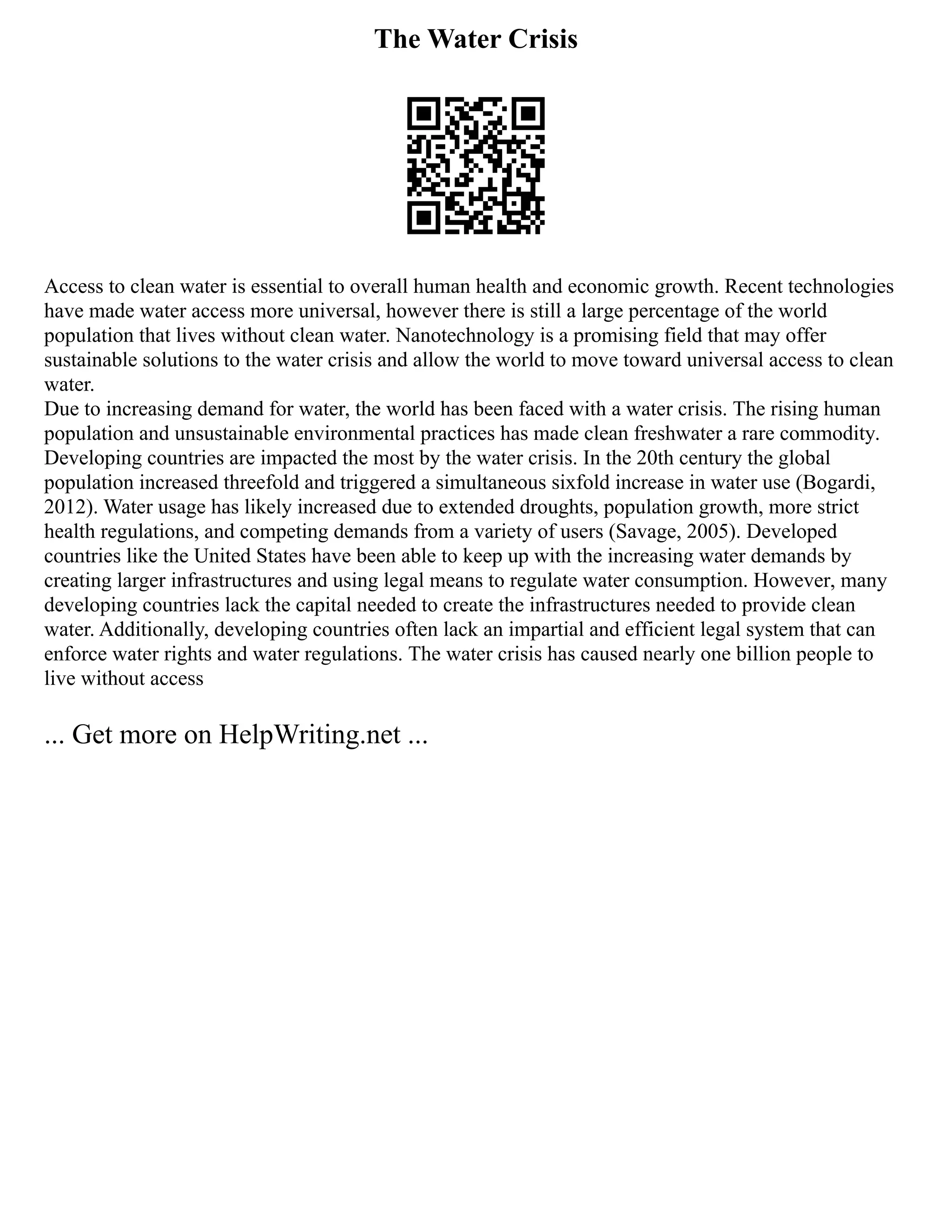 The Water Crisis
Access to clean water is essential to overall human health and economic growth. Recent technologies
have made water access more universal, however there is still a large percentage of the world
population that lives without clean water. Nanotechnology is a promising field that may offer
sustainable solutions to the water crisis and allow the world to move toward universal access to clean
water.
Due to increasing demand for water, the world has been faced with a water crisis. The rising human
population and unsustainable environmental practices has made clean freshwater a rare commodity.
Developing countries are impacted the most by the water crisis. In the 20th century the global
population increased threefold and triggered a simultaneous sixfold increase in water use (Bogardi,
2012). Water usage has likely increased due to extended droughts, population growth, more strict
health regulations, and competing demands from a variety of users (Savage, 2005). Developed
countries like the United States have been able to keep up with the increasing water demands by
creating larger infrastructures and using legal means to regulate water consumption. However, many
developing countries lack the capital needed to create the infrastructures needed to provide clean
water. Additionally, developing countries often lack an impartial and efficient legal system that can
enforce water rights and water regulations. The water crisis has caused nearly one billion people to
live without access
... Get more on HelpWriting.net ...
 