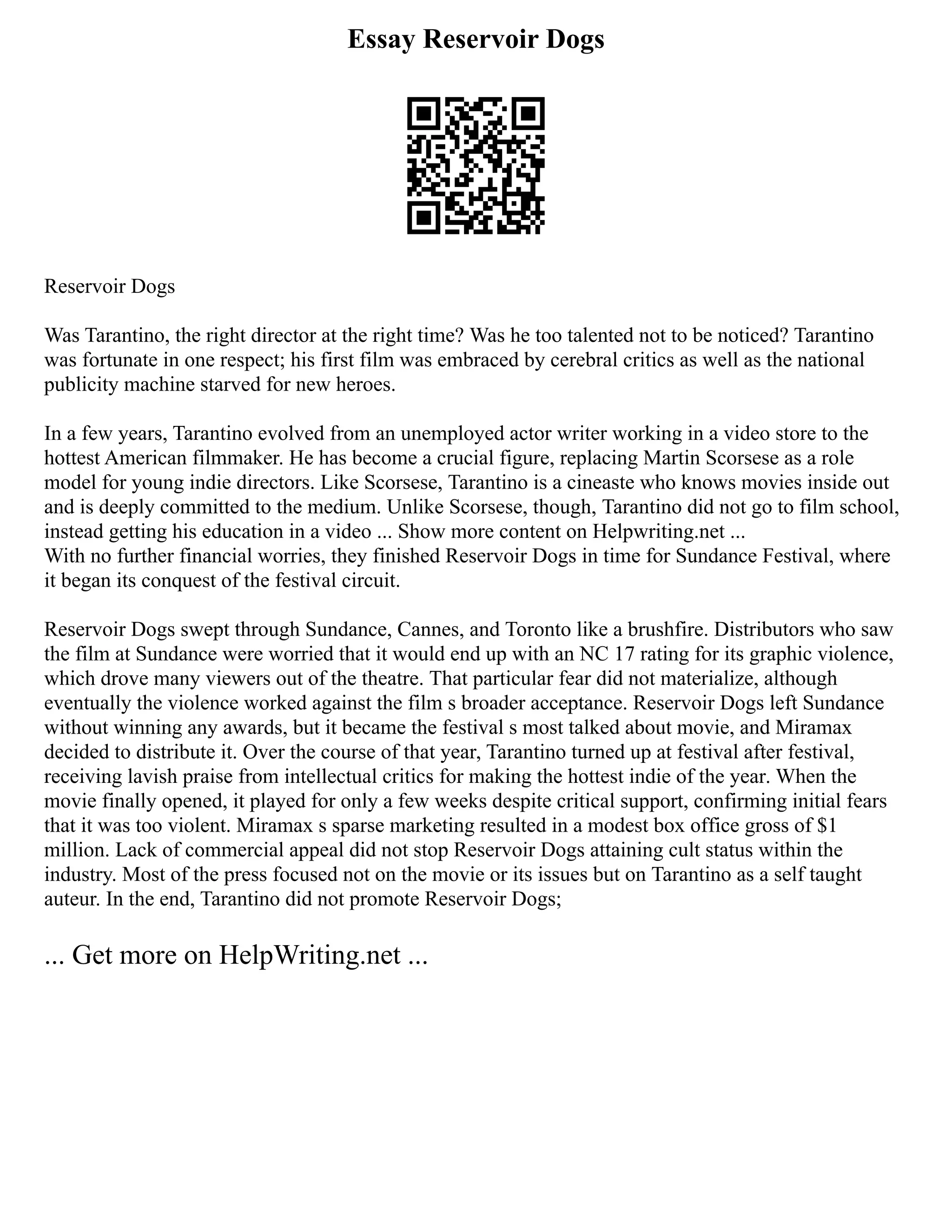 Essay Reservoir Dogs
Reservoir Dogs
Was Tarantino, the right director at the right time? Was he too talented not to be noticed? Tarantino
was fortunate in one respect; his first film was embraced by cerebral critics as well as the national
publicity machine starved for new heroes.
In a few years, Tarantino evolved from an unemployed actor writer working in a video store to the
hottest American filmmaker. He has become a crucial figure, replacing Martin Scorsese as a role
model for young indie directors. Like Scorsese, Tarantino is a cineaste who knows movies inside out
and is deeply committed to the medium. Unlike Scorsese, though, Tarantino did not go to film school,
instead getting his education in a video ... Show more content on Helpwriting.net ...
With no further financial worries, they finished Reservoir Dogs in time for Sundance Festival, where
it began its conquest of the festival circuit.
Reservoir Dogs swept through Sundance, Cannes, and Toronto like a brushfire. Distributors who saw
the film at Sundance were worried that it would end up with an NC 17 rating for its graphic violence,
which drove many viewers out of the theatre. That particular fear did not materialize, although
eventually the violence worked against the film s broader acceptance. Reservoir Dogs left Sundance
without winning any awards, but it became the festival s most talked about movie, and Miramax
decided to distribute it. Over the course of that year, Tarantino turned up at festival after festival,
receiving lavish praise from intellectual critics for making the hottest indie of the year. When the
movie finally opened, it played for only a few weeks despite critical support, confirming initial fears
that it was too violent. Miramax s sparse marketing resulted in a modest box office gross of $1
million. Lack of commercial appeal did not stop Reservoir Dogs attaining cult status within the
industry. Most of the press focused not on the movie or its issues but on Tarantino as a self taught
auteur. In the end, Tarantino did not promote Reservoir Dogs;
... Get more on HelpWriting.net ...
 