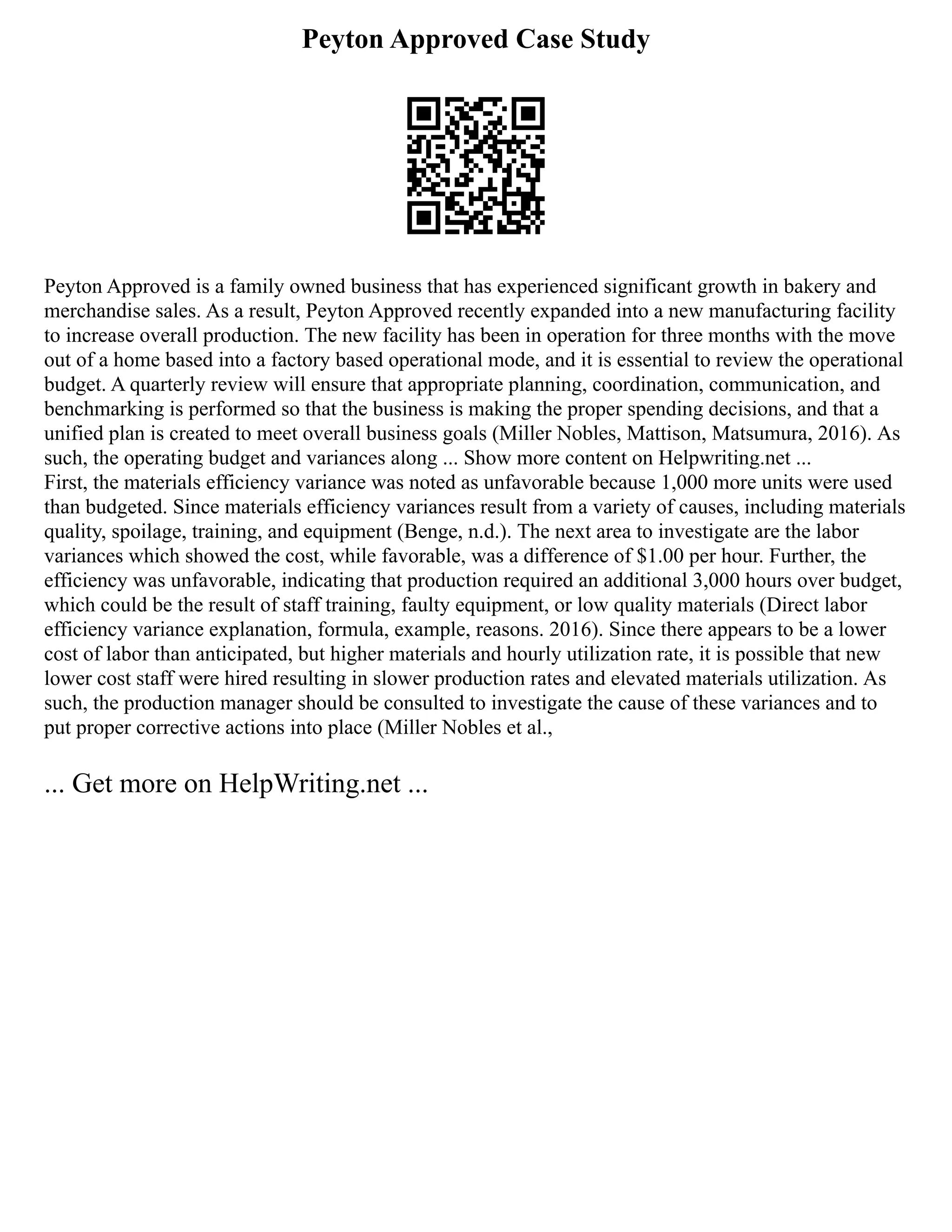 Peyton Approved Case Study
Peyton Approved is a family owned business that has experienced significant growth in bakery and
merchandise sales. As a result, Peyton Approved recently expanded into a new manufacturing facility
to increase overall production. The new facility has been in operation for three months with the move
out of a home based into a factory based operational mode, and it is essential to review the operational
budget. A quarterly review will ensure that appropriate planning, coordination, communication, and
benchmarking is performed so that the business is making the proper spending decisions, and that a
unified plan is created to meet overall business goals (Miller Nobles, Mattison, Matsumura, 2016). As
such, the operating budget and variances along ... Show more content on Helpwriting.net ...
First, the materials efficiency variance was noted as unfavorable because 1,000 more units were used
than budgeted. Since materials efficiency variances result from a variety of causes, including materials
quality, spoilage, training, and equipment (Benge, n.d.). The next area to investigate are the labor
variances which showed the cost, while favorable, was a difference of $1.00 per hour. Further, the
efficiency was unfavorable, indicating that production required an additional 3,000 hours over budget,
which could be the result of staff training, faulty equipment, or low quality materials (Direct labor
efficiency variance explanation, formula, example, reasons. 2016). Since there appears to be a lower
cost of labor than anticipated, but higher materials and hourly utilization rate, it is possible that new
lower cost staff were hired resulting in slower production rates and elevated materials utilization. As
such, the production manager should be consulted to investigate the cause of these variances and to
put proper corrective actions into place (Miller Nobles et al.,
... Get more on HelpWriting.net ...
 