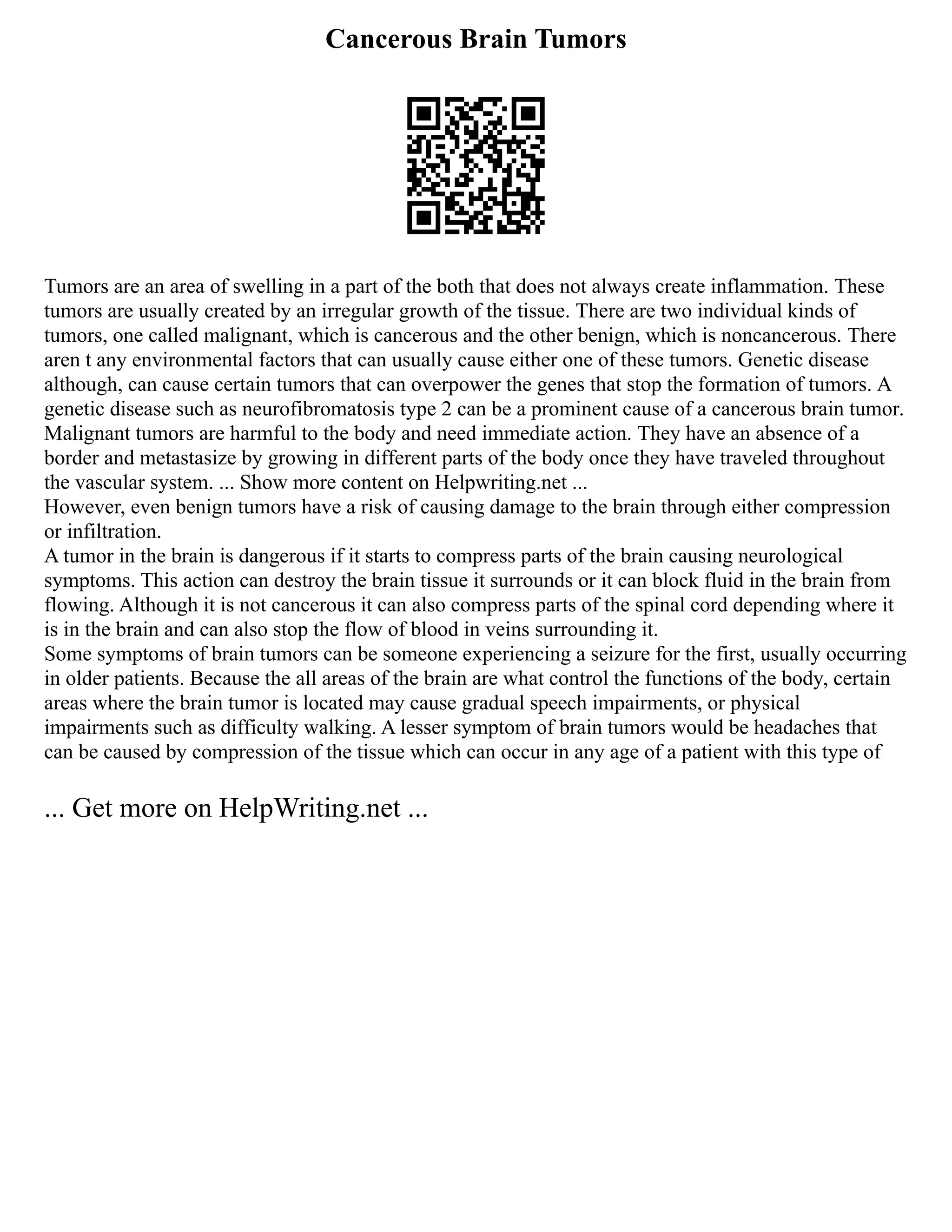 Cancerous Brain Tumors
Tumors are an area of swelling in a part of the both that does not always create inflammation. These
tumors are usually created by an irregular growth of the tissue. There are two individual kinds of
tumors, one called malignant, which is cancerous and the other benign, which is noncancerous. There
aren t any environmental factors that can usually cause either one of these tumors. Genetic disease
although, can cause certain tumors that can overpower the genes that stop the formation of tumors. A
genetic disease such as neurofibromatosis type 2 can be a prominent cause of a cancerous brain tumor.
Malignant tumors are harmful to the body and need immediate action. They have an absence of a
border and metastasize by growing in different parts of the body once they have traveled throughout
the vascular system. ... Show more content on Helpwriting.net ...
However, even benign tumors have a risk of causing damage to the brain through either compression
or infiltration.
A tumor in the brain is dangerous if it starts to compress parts of the brain causing neurological
symptoms. This action can destroy the brain tissue it surrounds or it can block fluid in the brain from
flowing. Although it is not cancerous it can also compress parts of the spinal cord depending where it
is in the brain and can also stop the flow of blood in veins surrounding it.
Some symptoms of brain tumors can be someone experiencing a seizure for the first, usually occurring
in older patients. Because the all areas of the brain are what control the functions of the body, certain
areas where the brain tumor is located may cause gradual speech impairments, or physical
impairments such as difficulty walking. A lesser symptom of brain tumors would be headaches that
can be caused by compression of the tissue which can occur in any age of a patient with this type of
... Get more on HelpWriting.net ...
 
