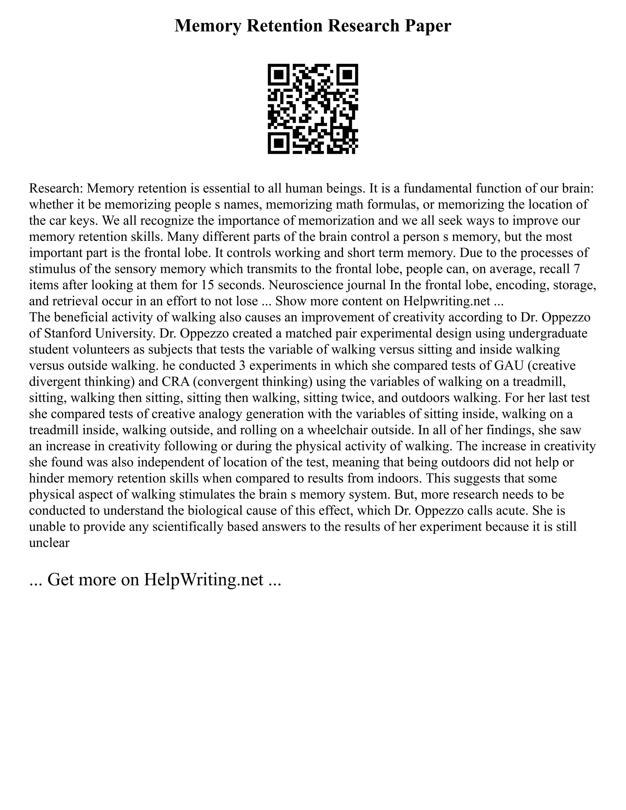 Memory Retention Research Paper
Research: Memory retention is essential to all human beings. It is a fundamental function of our brain:
whether it be memorizing people s names, memorizing math formulas, or memorizing the location of
the car keys. We all recognize the importance of memorization and we all seek ways to improve our
memory retention skills. Many different parts of the brain control a person s memory, but the most
important part is the frontal lobe. It controls working and short term memory. Due to the processes of
stimulus of the sensory memory which transmits to the frontal lobe, people can, on average, recall 7
items after looking at them for 15 seconds. Neuroscience journal In the frontal lobe, encoding, storage,
and retrieval occur in an effort to not lose ... Show more content on Helpwriting.net ...
The beneficial activity of walking also causes an improvement of creativity according to Dr. Oppezzo
of Stanford University. Dr. Oppezzo created a matched pair experimental design using undergraduate
student volunteers as subjects that tests the variable of walking versus sitting and inside walking
versus outside walking. he conducted 3 experiments in which she compared tests of GAU (creative
divergent thinking) and CRA (convergent thinking) using the variables of walking on a treadmill,
sitting, walking then sitting, sitting then walking, sitting twice, and outdoors walking. For her last test
she compared tests of creative analogy generation with the variables of sitting inside, walking on a
treadmill inside, walking outside, and rolling on a wheelchair outside. In all of her findings, she saw
an increase in creativity following or during the physical activity of walking. The increase in creativity
she found was also independent of location of the test, meaning that being outdoors did not help or
hinder memory retention skills when compared to results from indoors. This suggests that some
physical aspect of walking stimulates the brain s memory system. But, more research needs to be
conducted to understand the biological cause of this effect, which Dr. Oppezzo calls acute. She is
unable to provide any scientifically based answers to the results of her experiment because it is still
unclear
... Get more on HelpWriting.net ...
 