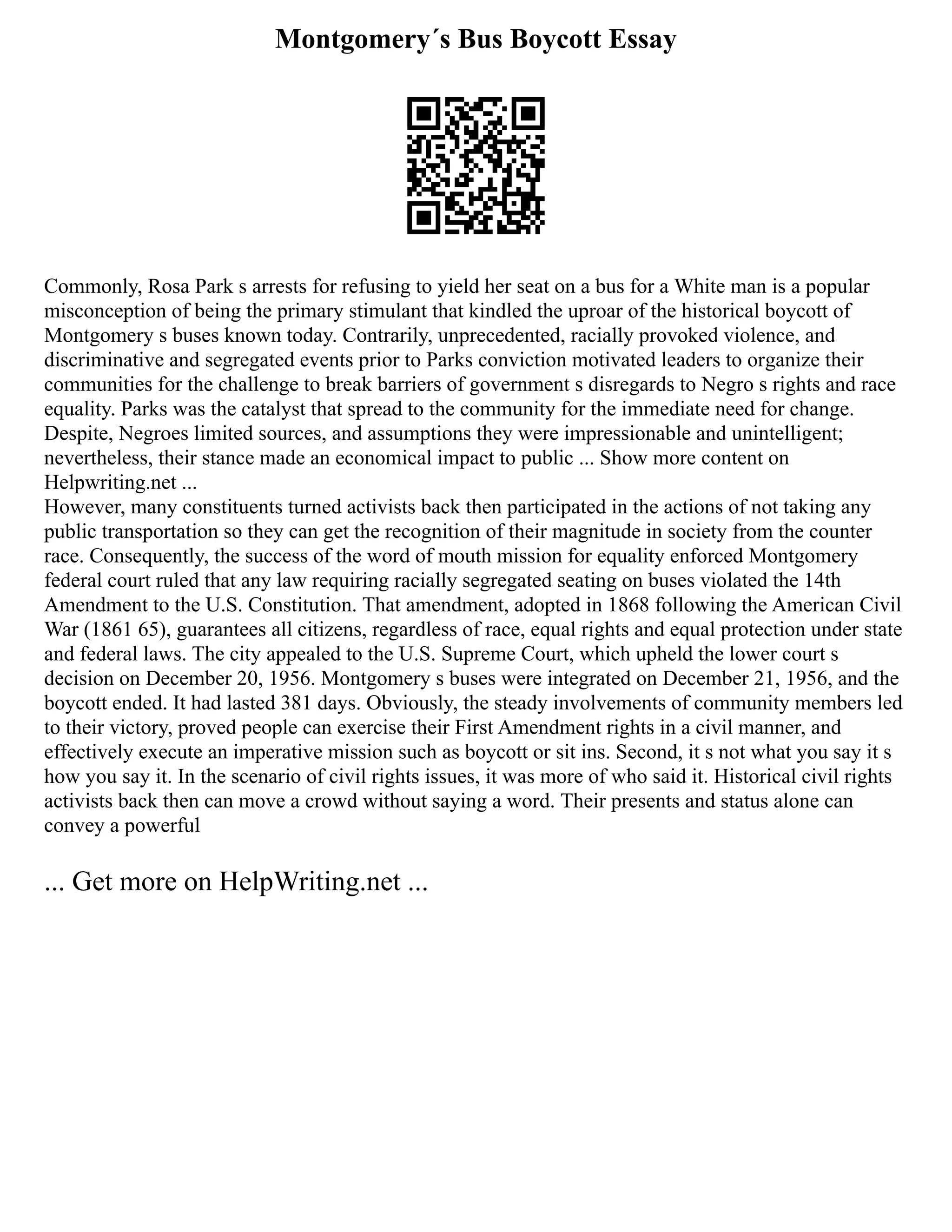 Montgomery´s Bus Boycott Essay
Commonly, Rosa Park s arrests for refusing to yield her seat on a bus for a White man is a popular
misconception of being the primary stimulant that kindled the uproar of the historical boycott of
Montgomery s buses known today. Contrarily, unprecedented, racially provoked violence, and
discriminative and segregated events prior to Parks conviction motivated leaders to organize their
communities for the challenge to break barriers of government s disregards to Negro s rights and race
equality. Parks was the catalyst that spread to the community for the immediate need for change.
Despite, Negroes limited sources, and assumptions they were impressionable and unintelligent;
nevertheless, their stance made an economical impact to public ... Show more content on
Helpwriting.net ...
However, many constituents turned activists back then participated in the actions of not taking any
public transportation so they can get the recognition of their magnitude in society from the counter
race. Consequently, the success of the word of mouth mission for equality enforced Montgomery
federal court ruled that any law requiring racially segregated seating on buses violated the 14th
Amendment to the U.S. Constitution. That amendment, adopted in 1868 following the American Civil
War (1861 65), guarantees all citizens, regardless of race, equal rights and equal protection under state
and federal laws. The city appealed to the U.S. Supreme Court, which upheld the lower court s
decision on December 20, 1956. Montgomery s buses were integrated on December 21, 1956, and the
boycott ended. It had lasted 381 days. Obviously, the steady involvements of community members led
to their victory, proved people can exercise their First Amendment rights in a civil manner, and
effectively execute an imperative mission such as boycott or sit ins. Second, it s not what you say it s
how you say it. In the scenario of civil rights issues, it was more of who said it. Historical civil rights
activists back then can move a crowd without saying a word. Their presents and status alone can
convey a powerful
... Get more on HelpWriting.net ...
 