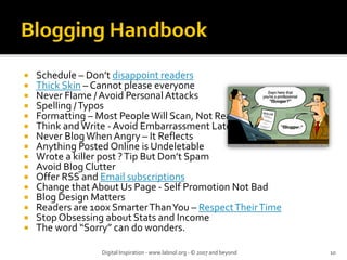 Schedule – Don’t disappoint readers
Thick Skin – Cannot please everyone
Never Flame / Avoid Personal Attacks
Spelling / Typos
Formatting – Most People Will Scan, Not Read
Think and Write ‐ Avoid Embarrassment Later
Never Blog When Angry – It Reflects
Anything Posted Online is Undeletable
Wrote a killer post ? Tip But Don’t Spam
Avoid Blog Clutter
Offer RSS and Email subscriptions
Change that About Us Page ‐ Self Promotion Not Bad
Blog Design Matters
Readers are 100x Smarter Than You – Respect Their Time
Stop Obsessing about Stats and Income
The word “Sorry” can do wonders.
Digital Inspiration ‐ www.labnol.org ‐ © 2007 and beyond 10