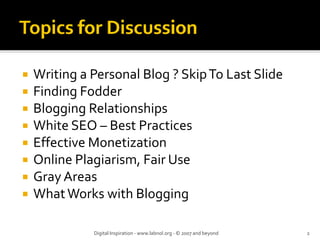 Writing a Personal Blog ? Skip To Last Slide
Finding Fodder
Blogging Relationships
White SEO – Best Practices
Effective Monetization
Online Plagiarism, Fair Use
Gray Areas
What Works with Blogging
Digital Inspiration ‐ www.labnol.org ‐ © 2007 and beyond 2