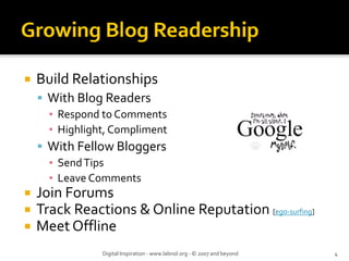 Build Relationships
 With Blog Readers
  ▪ Respond to Comments
  ▪ Highlight, Compliment
 With Fellow Bloggers
  ▪ Send Tips
  ▪ Leave Comments
Join Forums
Track Reactions & Online Reputation [ego‐surfing]
Meet Offline
            Digital Inspiration ‐ www.labnol.org ‐ © 2007 and beyond   4