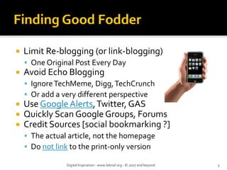 Limit Re‐blogging (or link‐blogging)
 One Original Post Every Day
Avoid Echo Blogging
 Ignore TechMeme, Digg, TechCrunch
 Or add a very different perspective
Use Google Alerts, Twitter, GAS
Quickly Scan Google Groups, Forums
Credit Sources [social bookmarking ?]
 The actual article, not the homepage
 Do not link to the print‐only version

           Digital Inspiration ‐ www.labnol.org ‐ © 2007 and beyond   5