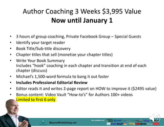 Author Coaching 3 Weeks $3,995 Value
Now until January 1
• 3 hours of group coaching, Private Facebook Group – Special Guests
• Identify your target reader
• Book Title/Sub-title discovery
• Chapter titles that sell (monetize your chapter titles)
• Write Your Book Summary
Includes “hook” coaching in each chapter and transition at end of each
chapter (discuss)
• Michael’s 1,500-word formula to bang it out faster
• Includes Professional Editorial Review
• Editor reads it and writes 2-page report on HOW to improve it ($2495 value)
• Bonus content: Video Vault “How-to’s” for Authors 100+ videos
Limited to first 6 only
 