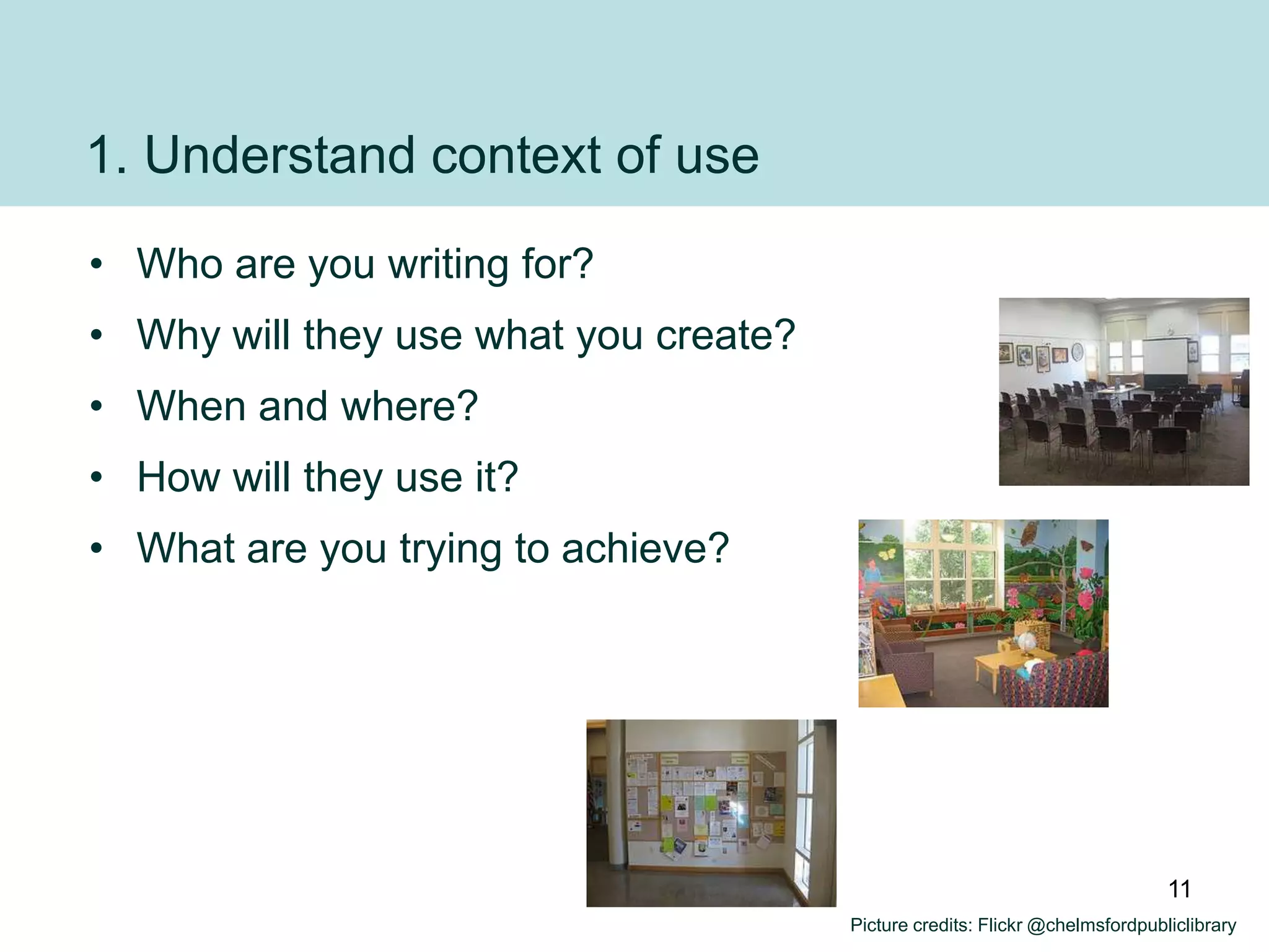 1. Understand context of use
• Who are you writing for?
• Why will they use what you create?
• When and where?
• How will they use it?
• What are you trying to achieve?




                                                                              11
                                       Picture credits: Flickr @chelmsfordpubliclibrary
 