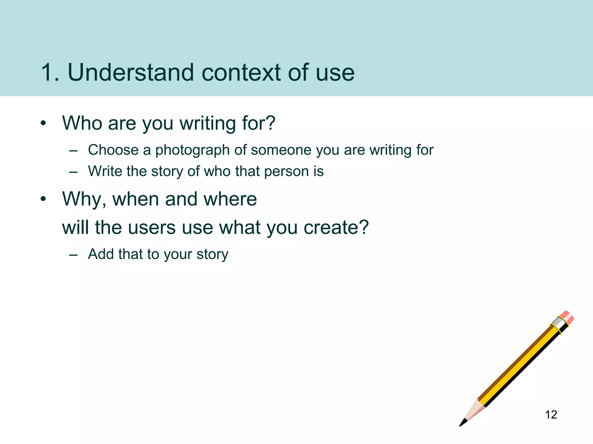 1. Understand context of use
• Who are you writing for?
   – Choose a photograph of someone you are writing for
   – Write the story of who that person is
• Why, when and where
  will the users use what you create?
   – Add that to your story




                                                          12
 
