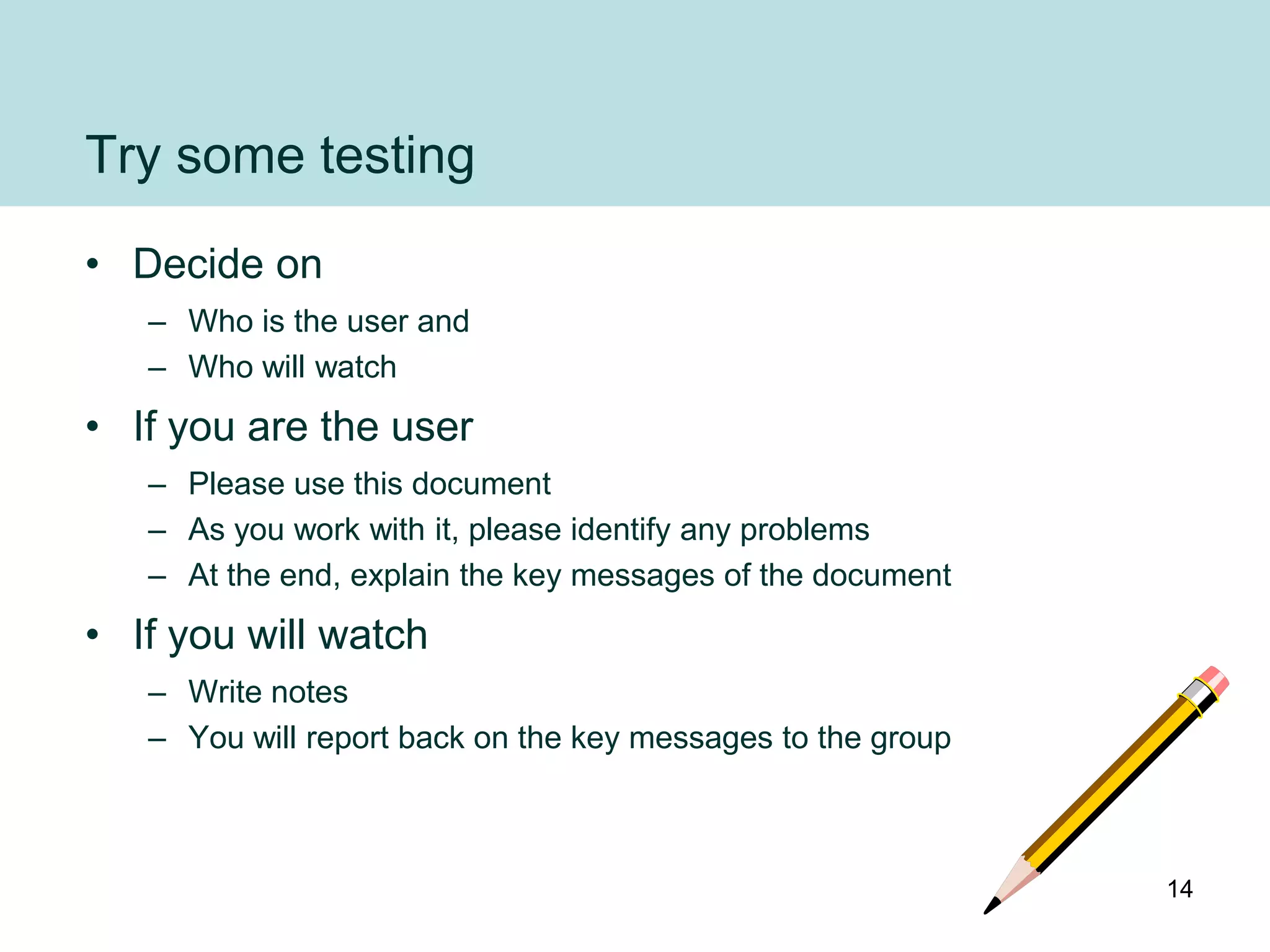 Try some testing
• Decide on
   – Who is the user and
   – Who will watch
• If you are the user
   – Please use this document
   – As you work with it, please identify any problems
   – At the end, explain the key messages of the document
• If you will watch
   – Write notes
   – You will report back on the key messages to the group



                                                             14
 