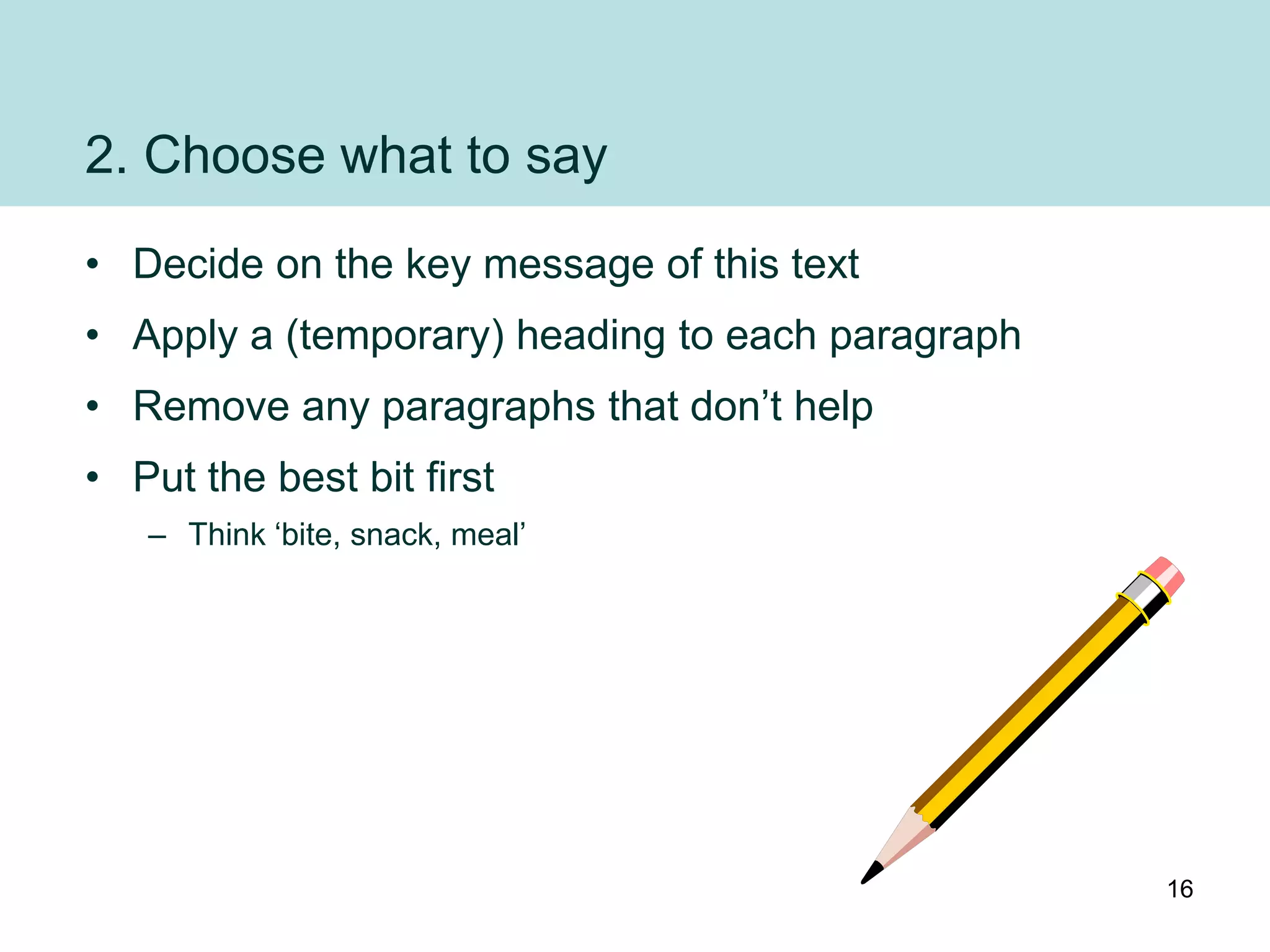 2. Choose what to say
• Decide on the key message of this text
• Apply a (temporary) heading to each paragraph
• Remove any paragraphs that don‟t help
• Put the best bit first
   – Think „bite, snack, meal‟




                                                  16
 