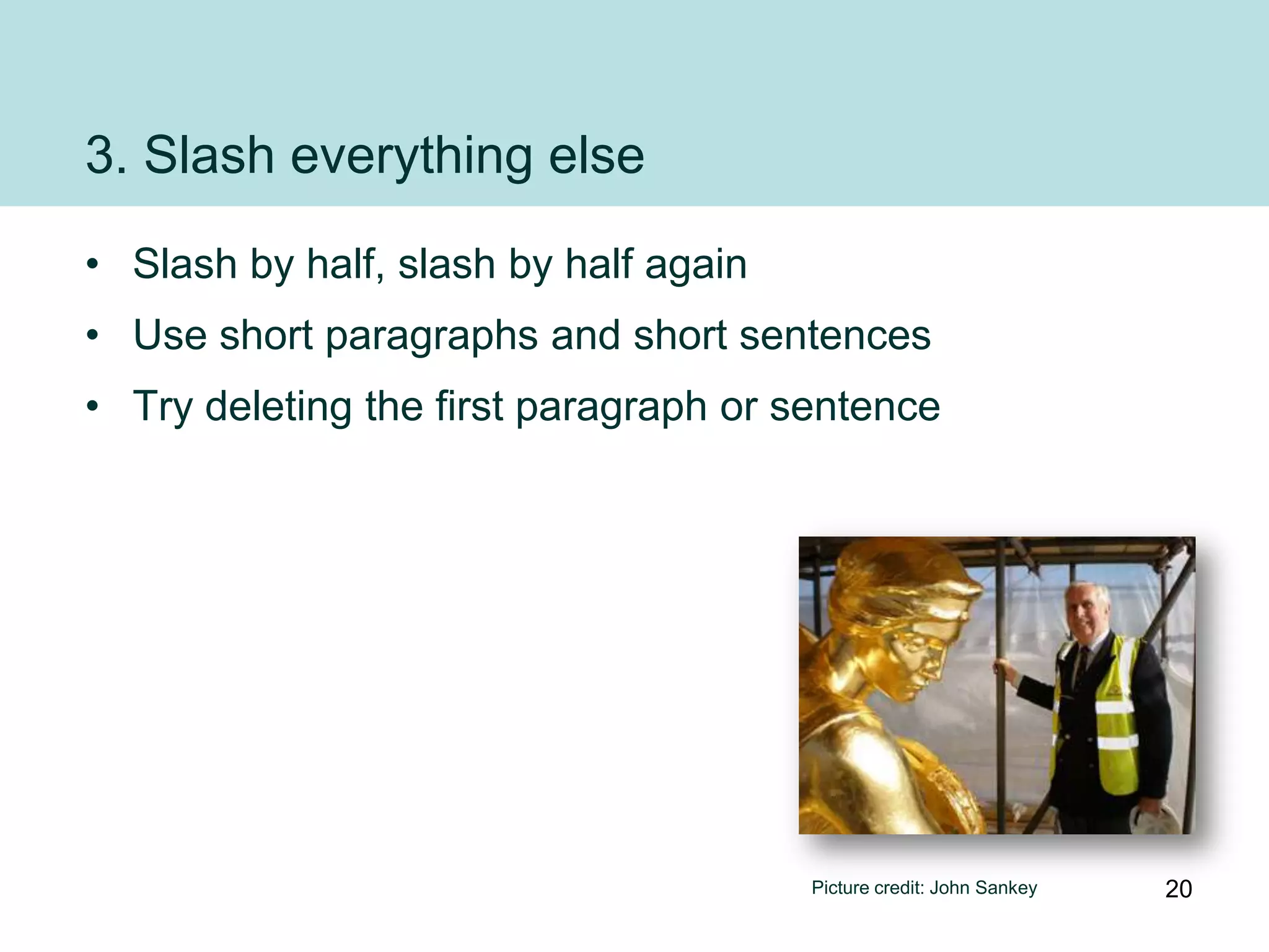 3. Slash everything else
• Slash by half, slash by half again
• Use short paragraphs and short sentences
• Try deleting the first paragraph or sentence




                                       Picture credit: John Sankey   20
 