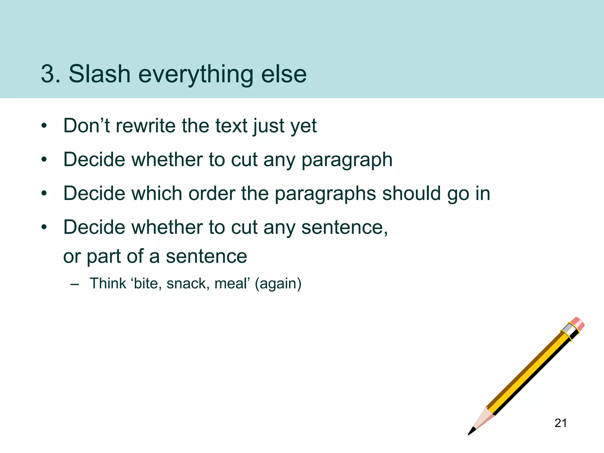 3. Slash everything else
• Don‟t rewrite the text just yet
• Decide whether to cut any paragraph
• Decide which order the paragraphs should go in
• Decide whether to cut any sentence,
  or part of a sentence
   – Think „bite, snack, meal‟ (again)




                                                   21
 