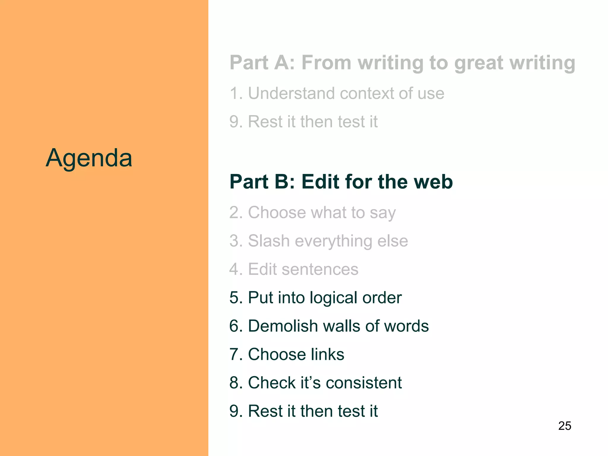 Part A: From writing to great writing
         1. Understand context of use
         9. Rest it then test it

Agenda
         Part B: Edit for the web
         2. Choose what to say
         3. Slash everything else
         4. Edit sentences
         5. Put into logical order
         6. Demolish walls of words
         7. Choose links
         8. Check it‟s consistent
         9. Rest it then test it
                                            25
 