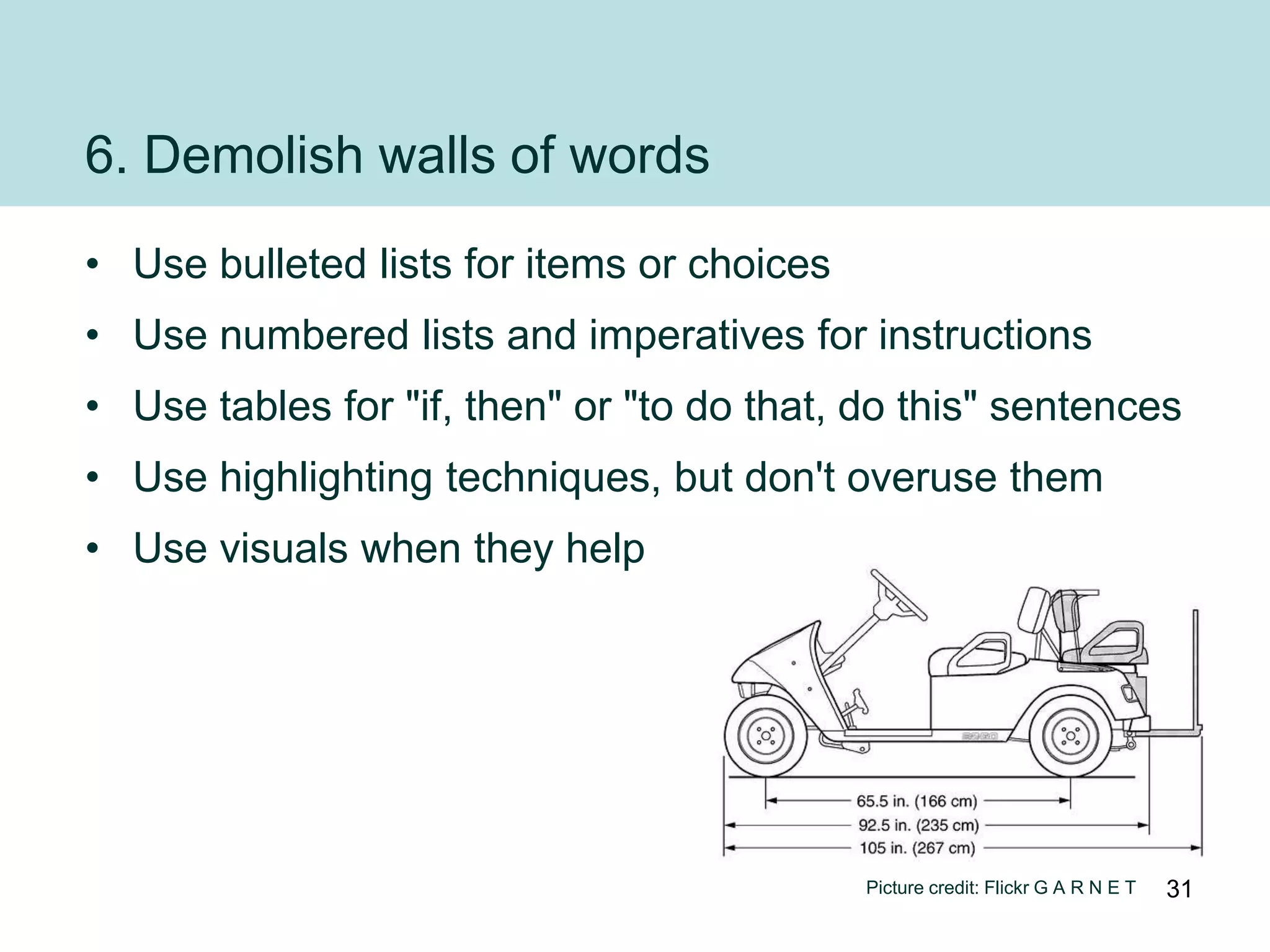 6. Demolish walls of words
• Use bulleted lists for items or choices
• Use numbered lists and imperatives for instructions
• Use tables for "if, then" or "to do that, do this" sentences
• Use highlighting techniques, but don't overuse them
• Use visuals when they help




                                            Picture credit: Flickr G A R N E T   31
 