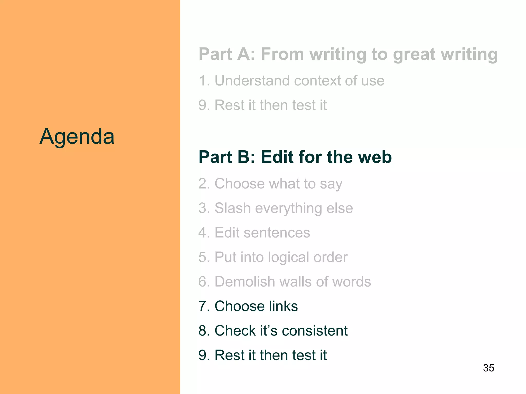 Part A: From writing to great writing
         1. Understand context of use
         9. Rest it then test it

Agenda
         Part B: Edit for the web
         2. Choose what to say
         3. Slash everything else
         4. Edit sentences
         5. Put into logical order
         6. Demolish walls of words
         7. Choose links
         8. Check it‟s consistent
         9. Rest it then test it
                                            35
 