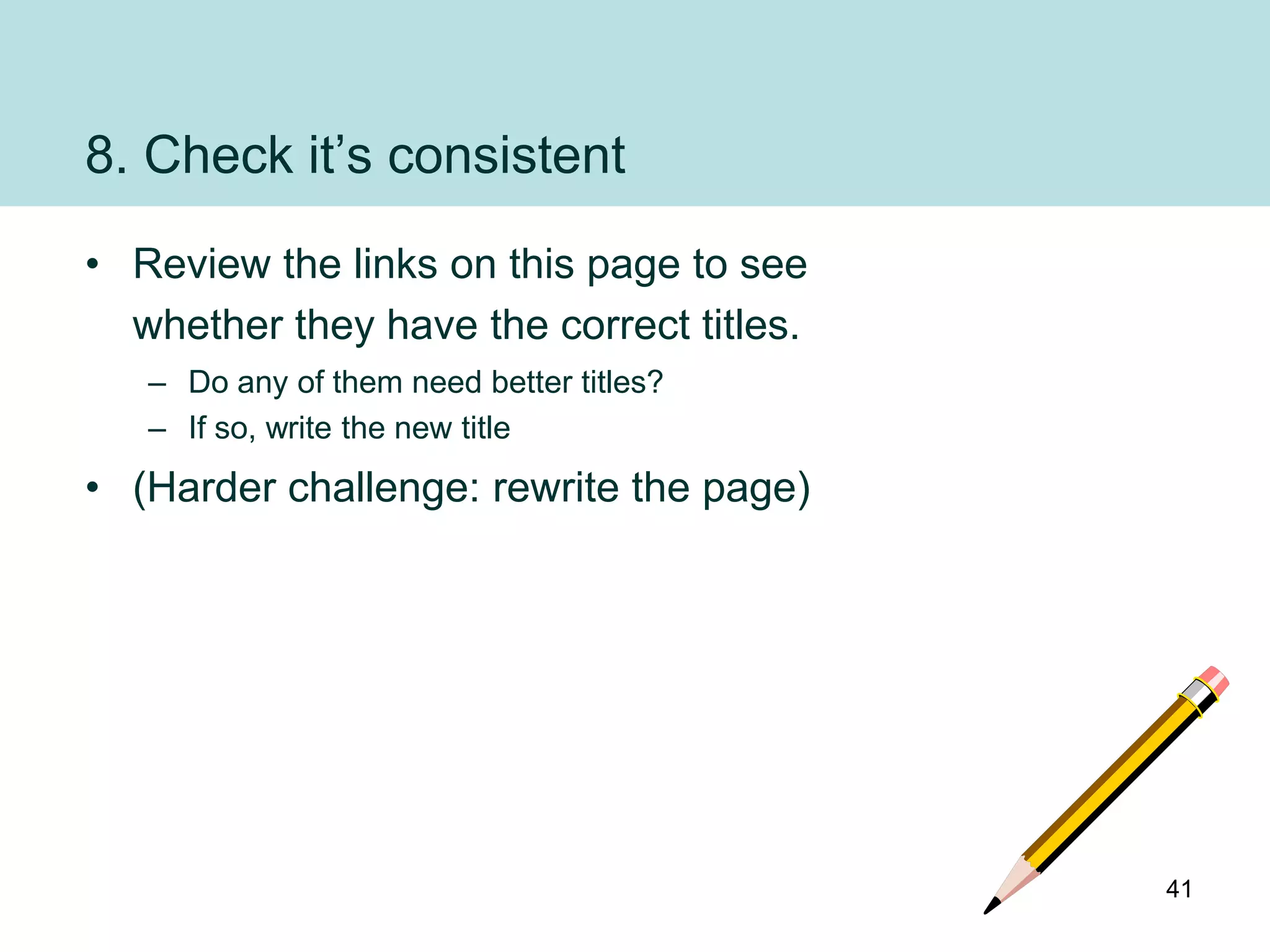 8. Check it‟s consistent
• Review the links on this page to see
  whether they have the correct titles.
   – Do any of them need better titles?
   – If so, write the new title
• (Harder challenge: rewrite the page)




                                          41
 