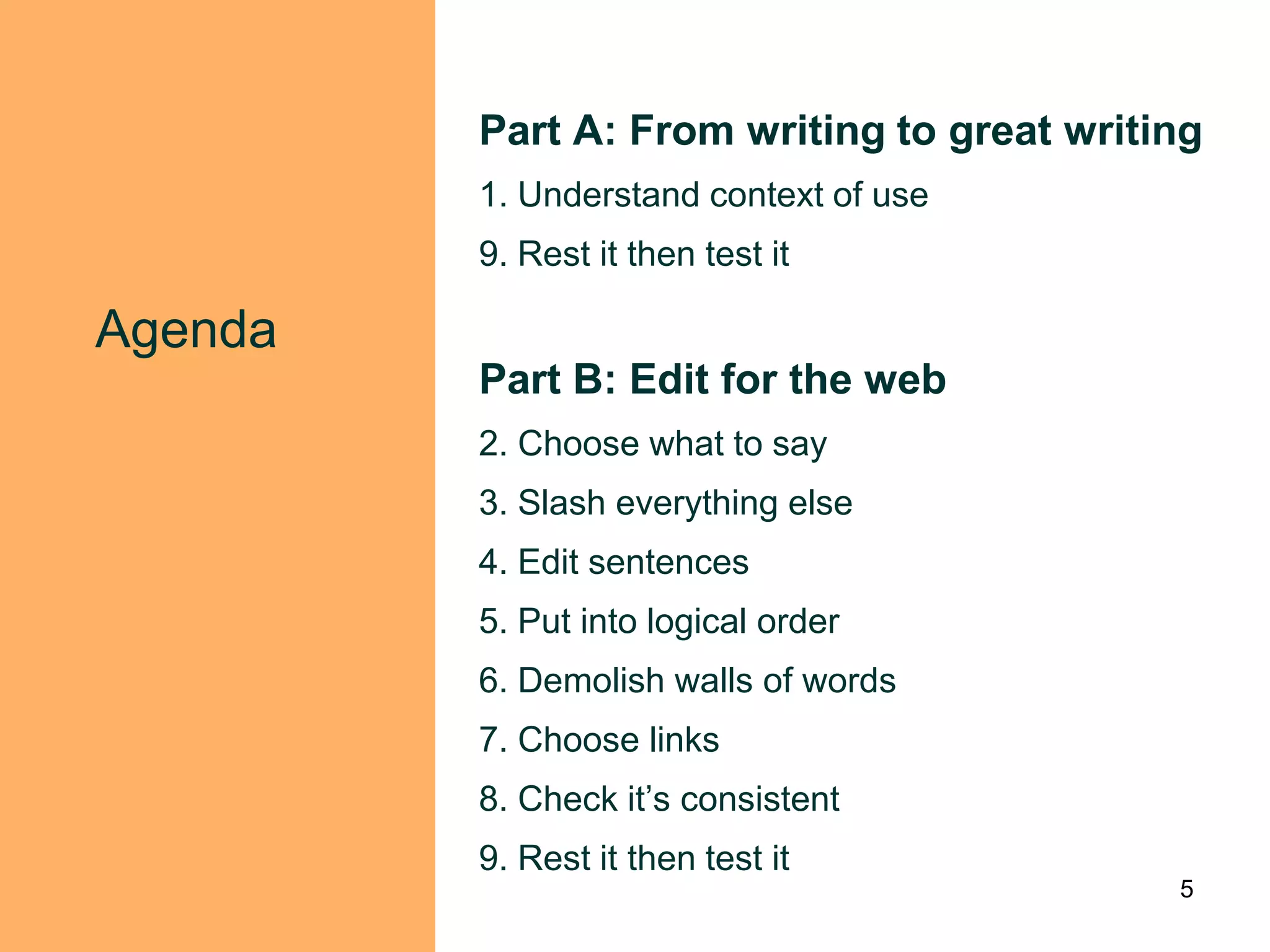 Part A: From writing to great writing
         1. Understand context of use
         9. Rest it then test it

Agenda
         Part B: Edit for the web
         2. Choose what to say
         3. Slash everything else
         4. Edit sentences
         5. Put into logical order
         6. Demolish walls of words
         7. Choose links
         8. Check it‟s consistent
         9. Rest it then test it
                                            5
 