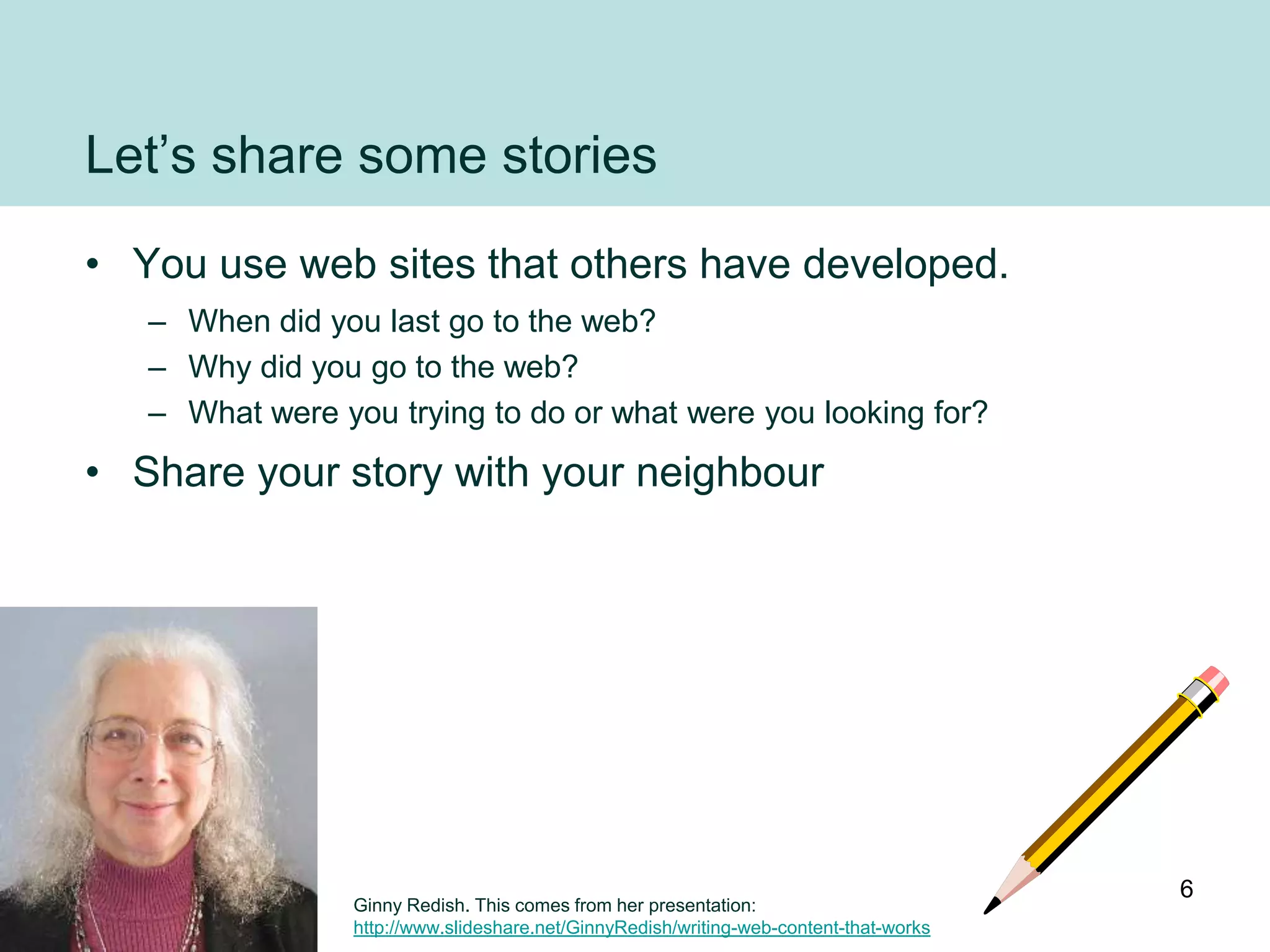 Let‟s share some stories
• You use web sites that others have developed.
   – When did you last go to the web?
   – Why did you go to the web?
   – What were you trying to do or what were you looking for?
• Share your story with your neighbour




                                                                                        6
                 Ginny Redish. This comes from her presentation:
                 http://www.slideshare.net/GinnyRedish/writing-web-content-that-works
 