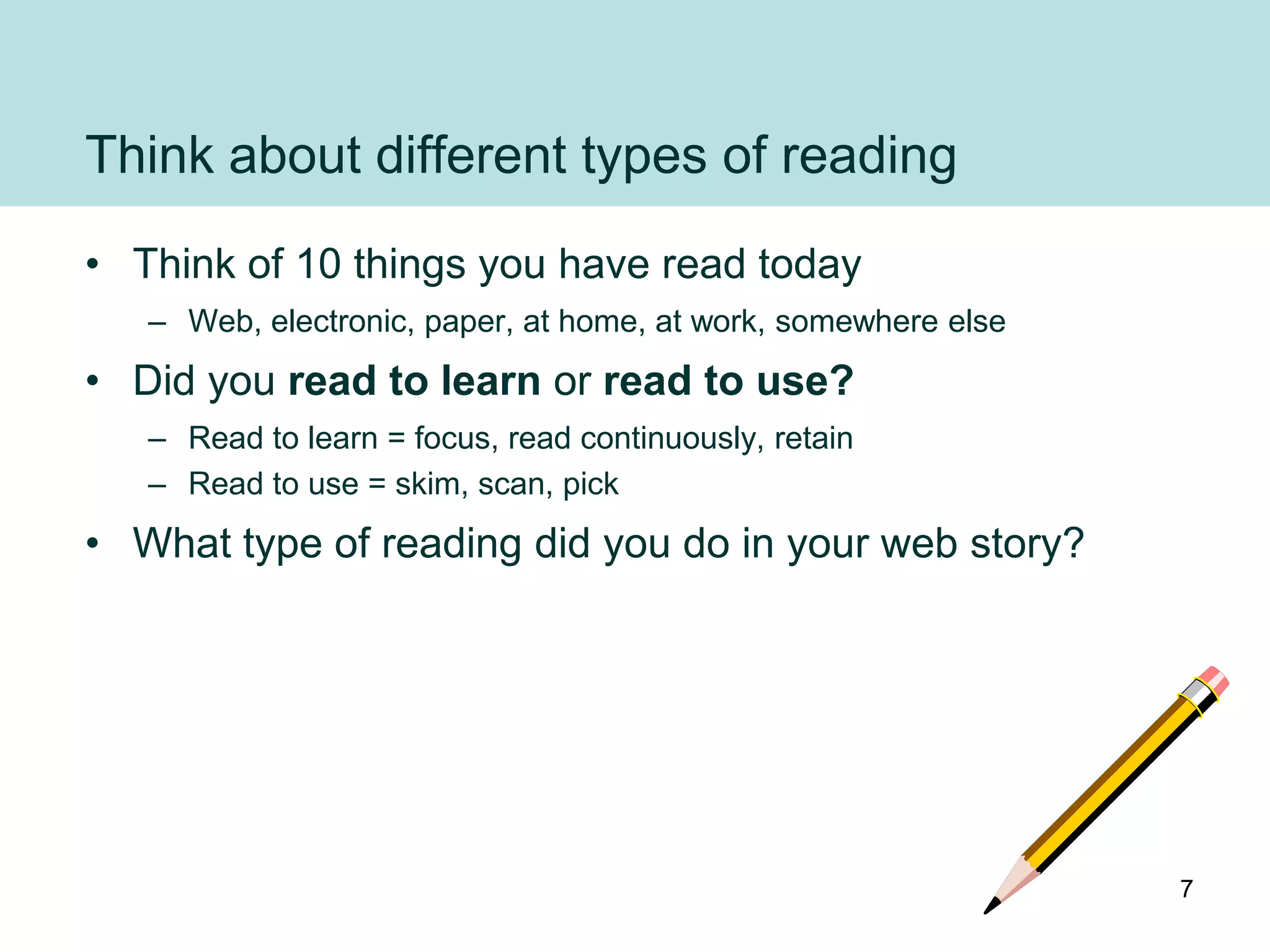 Think about different types of reading
• Think of 10 things you have read today
   – Web, electronic, paper, at home, at work, somewhere else
• Did you read to learn or read to use?
   – Read to learn = focus, read continuously, retain
   – Read to use = skim, scan, pick
• What type of reading did you do in your web story?




                                                                7
 