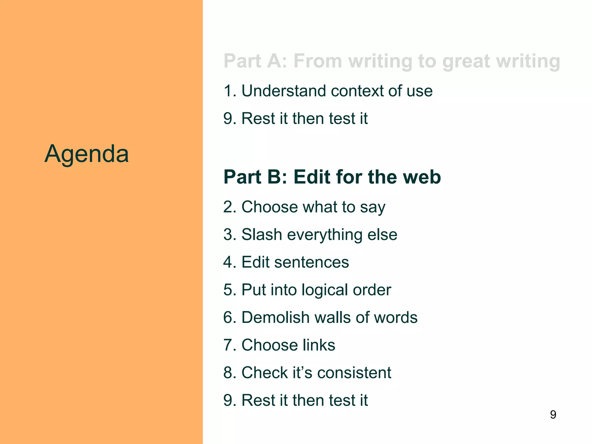 Part A: From writing to great writing
         1. Understand context of use
         9. Rest it then test it

Agenda
         Part B: Edit for the web
         2. Choose what to say
         3. Slash everything else
         4. Edit sentences
         5. Put into logical order
         6. Demolish walls of words
         7. Choose links
         8. Check it‟s consistent
         9. Rest it then test it
                                            9
 