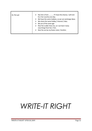 16. Pen pal  He/ she is from ………… If I have the chance, I will visit
his / her country one day.
 We have the same hobbies, so we can exchange ideas.
 We share the same hobby / interest / idea.
 We are of the same age.
 She/ He is older than me, so I can learn many
new things from her / him.
 She/ He can be my foster sister / brother.
WRITE-IT RIGHT
‘WRITE-IT RIGHT’ UPSR SK 2009 Page 11
 