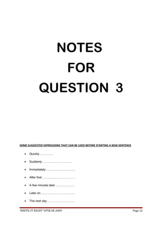 NOTES
FOR
QUESTION 3
SOME SUGGESTED EXPRESSIONS THAT CAN BE USED BEFORE STARTING A NEW SENTENCE
• Quickly ………….
• Suddenly ………………………..
• Immediately ………………………..
• After that ……………………………
• A few minutes later ……………….
• Later on …………………………….
• The next day ………………………
‘WRITE-IT RIGHT’ UPSR SK 2009 Page 12
 