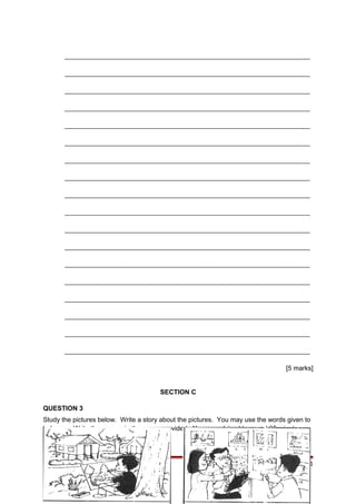 ___________________________________________________________________
___________________________________________________________________
___________________________________________________________________
___________________________________________________________________
___________________________________________________________________
___________________________________________________________________
___________________________________________________________________
___________________________________________________________________
___________________________________________________________________
___________________________________________________________________
___________________________________________________________________
___________________________________________________________________
___________________________________________________________________
___________________________________________________________________
___________________________________________________________________
___________________________________________________________________
___________________________________________________________________
___________________________________________________________________
[5 marks]
SECTION C
QUESTION 3
Study the pictures below. Write a story about the pictures. You may use the words given to
help you. Write the answer in the space provided. You are advised to spend 35 minutes on
this question.
‘WRITE-IT RIGHT’ UPSR SK 2009 Page 21
 