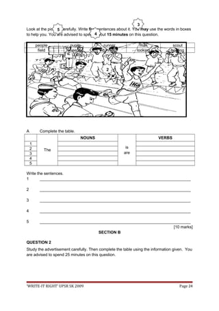 Look at the picture carefully. Write five sentences about it. You may use the words in boxes
to help you. You are advised to spend about 15 minutes on this question.
people pupils runner man scout
field cheering running looking holding
A Complete the table.
The
NOUNS
is
are
VERBS
1
2
3
4
5
Write the sentences.
1 ___________________________________________________________________
2 ___________________________________________________________________
3 ___________________________________________________________________
4 ___________________________________________________________________
5 ___________________________________________________________________
[10 marks]
SECTION B
QUESTION 2
Study the advertisement carefully. Then complete the table using the information given. You
are advised to spend 25 minutes on this question.
‘WRITE-IT RIGHT’ UPSR SK 2009 Page 24
2
3
4
5
 