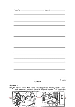 I would buy _____________________________ because ___________________
___________________________________________________________________
___________________________________________________________________
___________________________________________________________________
___________________________________________________________________
___________________________________________________________________
___________________________________________________________________
___________________________________________________________________
___________________________________________________________________
___________________________________________________________________
___________________________________________________________________
___________________________________________________________________
___________________________________________________________________
___________________________________________________________________
___________________________________________________________________
___________________________________________________________________
___________________________________________________________________
___________________________________________________________________
___________________________________________________________________
[5 marks]
SECTION C
QUESTION 3
Study the pictures below. Write a story about the pictures. You may use the words
given to help you. Write the answer in the space provided. You are advised
to spend 35 minutes on this question.
‘WRITE-IT RIGHT’ UPSR SK 2009 Page 26
 