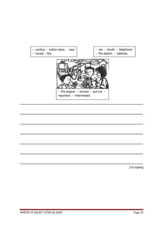 _________________________________________________________________________________
_________________________________________________________________________________
_________________________________________________________________________________
_________________________________________________________________________________
_________________________________________________________________________________
_________________________________________________________________________________
_________________________________________________________________________________
[15 marks]
‘WRITE-IT RIGHT’ UPSR SK 2009 Page 27
- fire engine - arrived - put out -
reporters - interviewed
- cycling - tuition class - saw
- house - fire
- ran - booth - telephone
- fire station - address
 