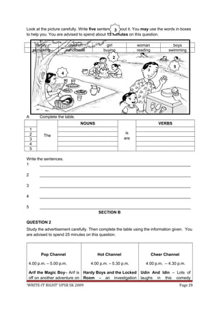 Look at the picture carefully. Write five sentences about it. You may use the words in boxes
to help you. You are advised to spend about 15 minutes on this question.
family children girl woman boys
picnicking sandcastle buying reading swimming
A Complete the table.
The
NOUNS
is
are
VERBS
1
2
3
4
5
Write the sentences.
1 ___________________________________________________________________
2 ___________________________________________________________________
3 ___________________________________________________________________
4 ___________________________________________________________________
5 ___________________________________________________________________
SECTION B
QUESTION 2
Study the advertisement carefully. Then complete the table using the information given. You
are advised to spend 25 minutes on this question.
Pop Channel
4.00 p.m. – 5.00 p.m.
Arif the Magic Boy– Arif is
off on another adventure on
Hot Channel
4.00 p.m. – 5.30 p.m.
Hardy Boys and the Locked
Room – an investigation
Cheer Channel
4.00 p.m. – 4.30 p.m.
Udin And Idin – Lots of
laughs in this comedy
‘WRITE-IT RIGHT’ UPSR SK 2009 Page 29
2
3
4
5
 