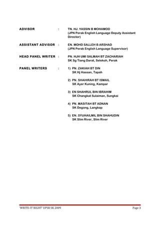 ADVISOR : TN. HJ. YASSIN B MOHAMOD
(JPN Perak English Language Deputy Assistant
Director)
ASSISTANT ADVISOR : EN. MOHD SALLEH B ARSHAD
(JPN Perak English Language Supervisor)
HEAD PANEL WRITER : PN. HJH UMI SALMAH BT ZACHARIAH
SK Sg Tiang Darat, Selekoh, Perak
PANEL WRITERS : 1) PN. ZAKIAH BT DIN
SK Hj Hassan, Tapah
2) PN. SHAHIRAH BT ISMAIL
SK Ayer Kuning, Kampar
3) EN SHAHRUL BIN IBRAHIM
SK Changkat Sulaiman, Sungkai
4) PN. MASITAH BT ADNAN
SK Degong, Langkap
5) EN. SYUHAILMIL BIN SHAHUDIN
SK Slim River, Slim River
‘WRITE-IT RIGHT’ UPSR SK 2009 Page 3
 