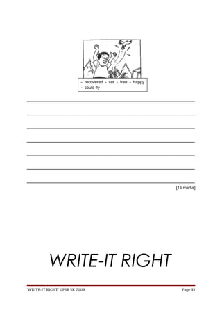 _________________________________________________________________________________
_________________________________________________________________________________
_________________________________________________________________________________
_________________________________________________________________________________
_________________________________________________________________________________
_________________________________________________________________________________
_________________________________________________________________________________
[15 marks]
WRITE-IT RIGHT
‘WRITE-IT RIGHT’ UPSR SK 2009 Page 32
- recovered - set - free - happy
- could fly
 