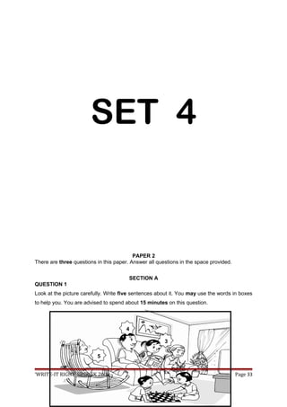 SET 4
PAPER 2
There are three questions in this paper. Answer all questions in the space provided.
SECTION A
QUESTION 1
Look at the picture carefully. Write five sentences about it. You may use the words in boxes
to help you. You are advised to spend about 15 minutes on this question.
‘WRITE-IT RIGHT’ UPSR SK 2009 Page 33
3
4
5
 