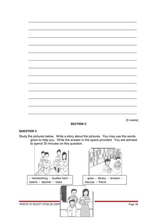 ___________________________________________________________________
___________________________________________________________________
___________________________________________________________________
___________________________________________________________________
___________________________________________________________________
___________________________________________________________________
___________________________________________________________________
___________________________________________________________________
___________________________________________________________________
___________________________________________________________________
___________________________________________________________________
___________________________________________________________________
___________________________________________________________________
[5 marks]
SECTION C
QUESTION 3
Study the pictures below. Write a story about the pictures. You may use the words
given to help you. Write the answer in the space provided. You are advised
to spend 35 minutes on this question.
‘WRITE-IT RIGHT’ UPSR SK 2009 Page 36
- hardworking - studies hard -
listens - teacher - class
- goes - library - revision -
discuss - friend
 