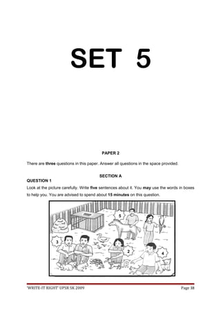SET 5
PAPER 2
There are three questions in this paper. Answer all questions in the space provided.
SECTION A
QUESTION 1
Look at the picture carefully. Write five sentences about it. You may use the words in boxes
to help you. You are advised to spend about 15 minutes on this question.
‘WRITE-IT RIGHT’ UPSR SK 2009 Page 38
2
3
4
5
 