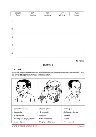 people girl men boy man
farm feeding watching playing horse
1 ___________________________________________________________________
___________________________________________________________________
2 ___________________________________________________________________
___________________________________________________________________
3 ___________________________________________________________________
___________________________________________________________________
4 ___________________________________________________________________
___________________________________________________________________
5 ___________________________________________________________________
___________________________________________________________________
[10 marks]
SECTION B
QUESTION 2
Study the advertisement carefully. Then complete the table using the information given. You
are advised to spend 25 minutes on this question.
- Johan Gurnawan
- Indonesia
- 10 years old
- reading and playing chess
- to be a doctor
- Alice Stephen
- 12 years old
- Australia
- to be an actress
- Singing and dancing
- Tchedjan
- fishing and jungle
trekking
- Africa
- 11 years old
‘WRITE-IT RIGHT’ UPSR SK 2009 Page 39
 