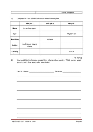 - to be a reporter
a) Complete the table below based on the advertisement given.
Pen pal 1 Pen pal 2 Pen pal 3
Name Johan Gurnawan
Age 11 years old
Ambition actress
Hobby
reading and playing
chess
Country Africa
[10 marks]
b) You would like to choose a pen pal from other another country. Which person would
you choose? Give reasons for your choice.
I would choose __________________________ because ___________________
___________________________________________________________________
___________________________________________________________________
___________________________________________________________________
___________________________________________________________________
___________________________________________________________________
___________________________________________________________________
___________________________________________________________________
___________________________________________________________________
___________________________________________________________________
___________________________________________________________________
‘WRITE-IT RIGHT’ UPSR SK 2009 Page 40
 