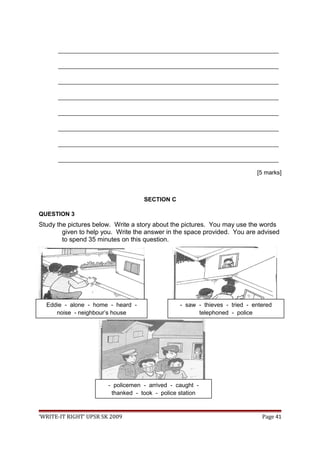 ___________________________________________________________________
___________________________________________________________________
___________________________________________________________________
___________________________________________________________________
___________________________________________________________________
___________________________________________________________________
___________________________________________________________________
___________________________________________________________________
[5 marks]
SECTION C
QUESTION 3
Study the pictures below. Write a story about the pictures. You may use the words
given to help you. Write the answer in the space provided. You are advised
to spend 35 minutes on this question.
‘WRITE-IT RIGHT’ UPSR SK 2009 Page 41
- policemen - arrived - caught -
thanked - took - police station
Eddie - alone - home - heard -
noise - neighbour’s house
- saw - thieves - tried - entered
telephoned - police
 
