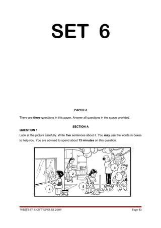SET 6
PAPER 2
There are three questions in this paper. Answer all questions in the space provided.
SECTION A
QUESTION 1
Look at the picture carefully. Write five sentences about it. You may use the words in boxes
to help you. You are advised to spend about 15 minutes on this question.
‘WRITE-IT RIGHT’ UPSR SK 2009 Page 43
2
3
4
5
 