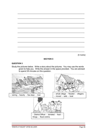 ___________________________________________________________________
___________________________________________________________________
___________________________________________________________________
___________________________________________________________________
___________________________________________________________________
___________________________________________________________________
___________________________________________________________________
___________________________________________________________________
___________________________________________________________________
[5 marks]
SECTION C
QUESTION 3
Study the pictures below. Write a story about the pictures. You may use the words
given to help you. Write the answer in the space provided. You are advised
to spend 35 minutes on this question.
_________________________________________________________________________________
‘WRITE-IT RIGHT’ UPSR SK 2009 Page 46
- District Officer - donated - food -
things - flood victims
- raining - heavily - few days - river
- whole village - flooded - villagers
- moved - safe - boat
 