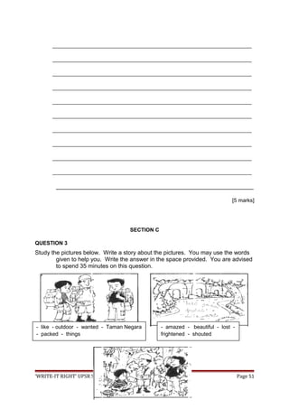 ___________________________________________________________________
___________________________________________________________________
___________________________________________________________________
___________________________________________________________________
___________________________________________________________________
___________________________________________________________________
___________________________________________________________________
___________________________________________________________________
___________________________________________________________________
___________________________________________________________________
_____________________________________________________________
[5 marks]
SECTION C
QUESTION 3
Study the pictures below. Write a story about the pictures. You may use the words
given to help you. Write the answer in the space provided. You are advised
to spend 35 minutes on this question.
‘WRITE-IT RIGHT’ UPSR SK 2009 Page 51
- like - outdoor - wanted - Taman Negara
- packed - things
- amazed - beautiful - lost -
frightened - shouted
 