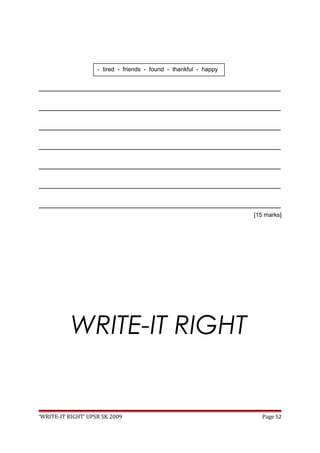 _________________________________________________________________________________
_________________________________________________________________________________
_________________________________________________________________________________
_________________________________________________________________________________
_________________________________________________________________________________
_________________________________________________________________________________
_________________________________________________________________________________
[15 marks]
WRITE-IT RIGHT
‘WRITE-IT RIGHT’ UPSR SK 2009 Page 52
- tired - friends - found - thankful - happy
 