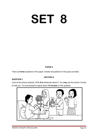 SET 8
PAPER 2
There are three questions in this paper. Answer all questions in the space provided.
SECTION A
QUESTION 1
Look at the picture carefully. Write five sentences about it. You may use the words in boxes
to help you. You are advised to spend about 15 minutes on this question.
‘WRITE-IT RIGHT’ UPSR SK 2009 Page 53
 