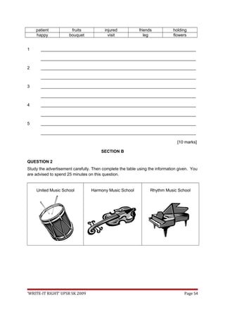 patient fruits injured friends holding
happy bouquet visit leg flowers
1 ___________________________________________________________________
___________________________________________________________________
2 ___________________________________________________________________
___________________________________________________________________
3 ___________________________________________________________________
___________________________________________________________________
4 ___________________________________________________________________
___________________________________________________________________
5 ___________________________________________________________________
___________________________________________________________________
[10 marks]
SECTION B
QUESTION 2
Study the advertisement carefully. Then complete the table using the information given. You
are advised to spend 25 minutes on this question.
United Music School Harmony Music School Rhythm Music School
‘WRITE-IT RIGHT’ UPSR SK 2009 Page 54
 
