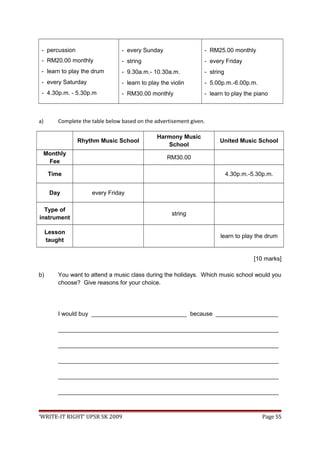 - percussion
- RM20.00 monthly
- learn to play the drum
- every Saturday
- 4.30p.m. - 5.30p.m
- every Sunday
- string
- 9.30a.m.- 10.30a.m.
- learn to play the violin
- RM30.00 monthly
- RM25.00 monthly
- every Friday
- string
- 5.00p.m.-6.00p.m.
- learn to play the piano
a) Complete the table below based on the advertisement given.
Rhythm Music School
Harmony Music
School
United Music School
Monthly
Fee
RM30.00
Time 4.30p.m.-5.30p.m.
Day every Friday
Type of
instrument
string
Lesson
taught
learn to play the drum
[10 marks]
b) You want to attend a music class during the holidays. Which music school would you
choose? Give reasons for your choice.
I would buy _____________________________ because ___________________
___________________________________________________________________
___________________________________________________________________
___________________________________________________________________
___________________________________________________________________
___________________________________________________________________
‘WRITE-IT RIGHT’ UPSR SK 2009 Page 55
 