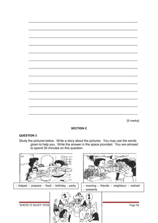 ___________________________________________________________________
___________________________________________________________________
___________________________________________________________________
___________________________________________________________________
___________________________________________________________________
___________________________________________________________________
___________________________________________________________________
___________________________________________________________________
___________________________________________________________________
___________________________________________________________________
___________________________________________________________________
___________________________________________________________________
___________________________________________________________________
[5 marks]
SECTION C
QUESTION 3
Study the pictures below. Write a story about the pictures. You may use the words
given to help you. Write the answer in the space provided. You are advised
to spend 35 minutes on this question.
‘WRITE-IT RIGHT’ UPSR SK 2009 Page 56
- helped - prepare - food - birthday - party - evening - friends - neighbour - wished
- presents
 