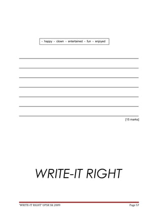_________________________________________________________________________________
_________________________________________________________________________________
_________________________________________________________________________________
_________________________________________________________________________________
_________________________________________________________________________________
_________________________________________________________________________________
_________________________________________________________________________________
[15 marks]
WRITE-IT RIGHT
‘WRITE-IT RIGHT’ UPSR SK 2009 Page 57
- happy - clown - entertained - fun - enjoyed
 